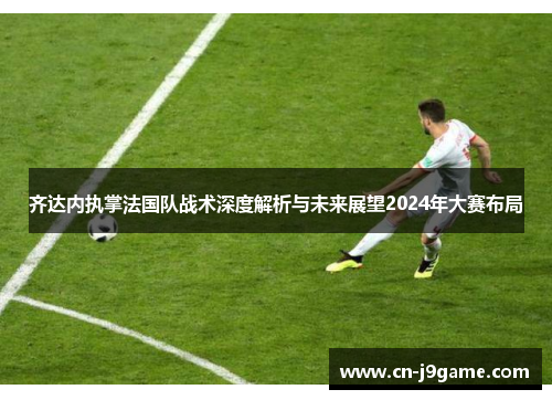 齐达内执掌法国队战术深度解析与未来展望2024年大赛布局