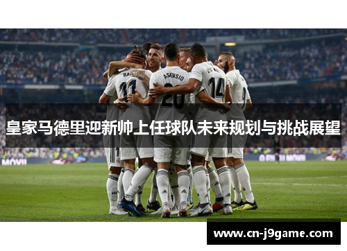 皇家马德里迎新帅上任球队未来规划与挑战展望