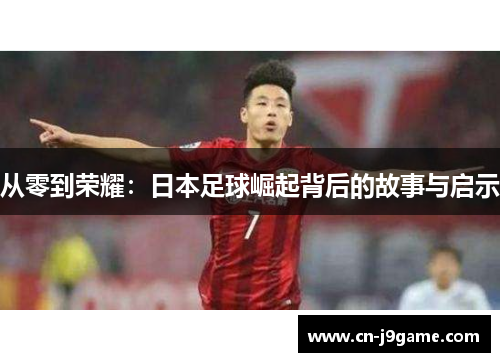 从零到荣耀:日本足球崛起背后的故事与启示 从零到荣耀:日本足球崛起背后的故事与启示