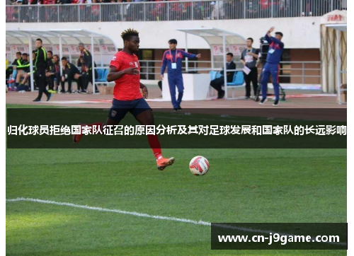 归化球员拒绝国家队征召的原因分析及其对足球发展和国家队的长远影响