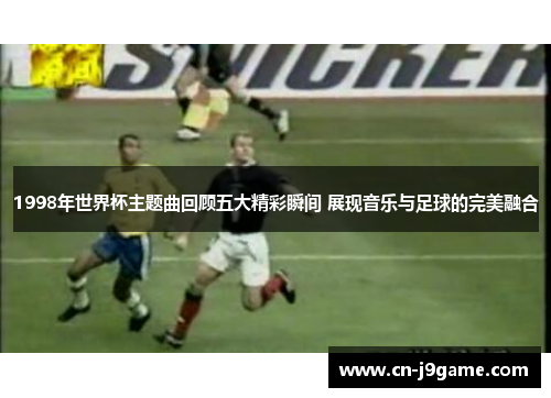 1998年世界杯主题曲回顾五大精彩瞬间 展现音乐与足球的完美融合