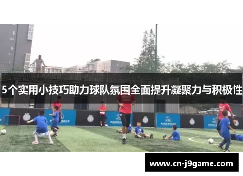5个实用小技巧助力球队氛围全面提升凝聚力与积极性