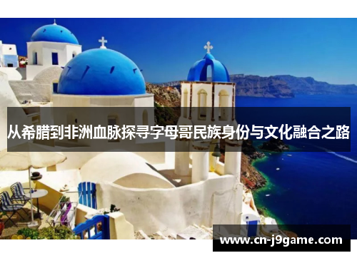 从希腊到非洲血脉探寻字母哥民族身份与文化融合之路 从希腊到非洲血脉探寻字母哥民族身份与文化融合之路