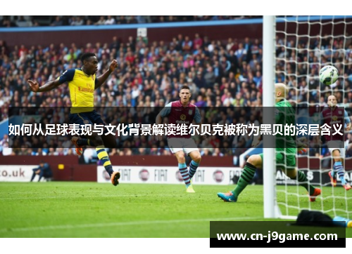 如何从足球表现与文化背景解读维尔贝克被称为黑贝的深层含义 如何从足球表现与文化背景解读维尔贝克被称为黑贝的深层含义