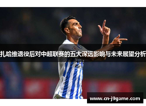 扎哈维退役后对中超联赛的五大深远影响与未来展望分析